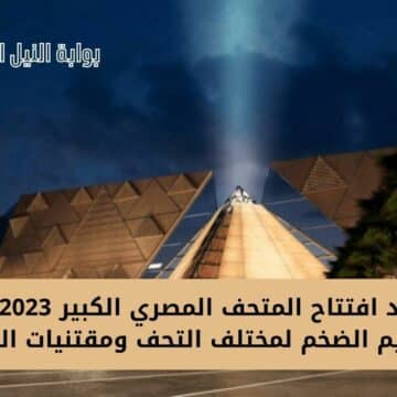 موعد افتتاح المتحف المصري الكبير 2023 بعد الترميم الضخم لمختلف التحف ومقتنيات الملوك